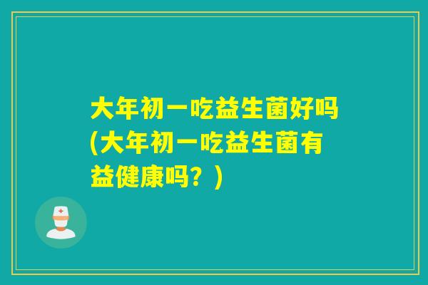 大年初一吃益生菌好吗(大年初一吃益生菌有益健康吗？)