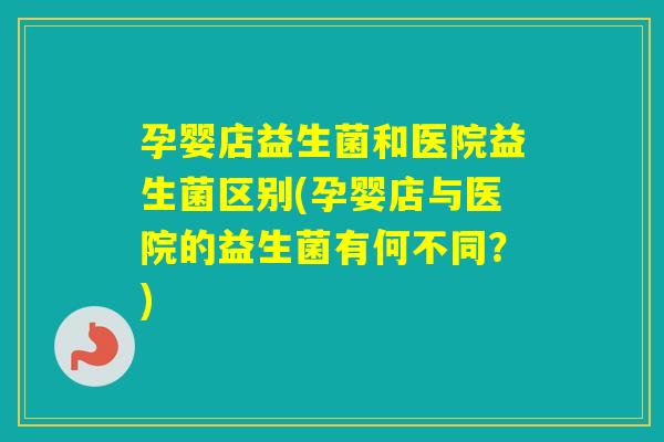 孕婴店益生菌和医院益生菌区别(孕婴店与医院的益生菌有何不同？)