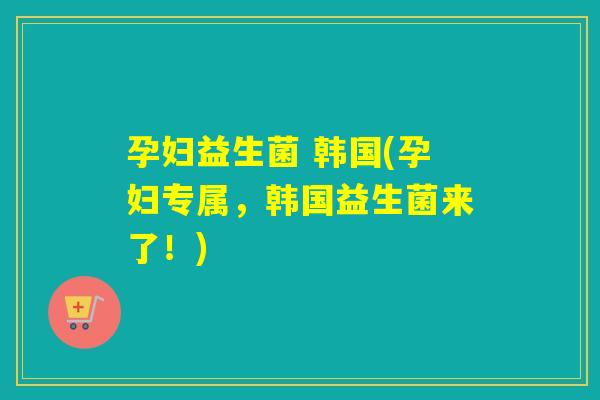 孕妇益生菌 韩国(孕妇专属,韩国益生菌来了!) 孕妇益生菌 韩国(孕妇专属,韩国益生菌来了!)