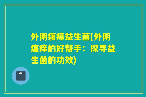 外阴益生菌(外阴的好帮手:探寻益生菌的功效) 外阴益生菌(外阴的好帮手:探寻益生菌的功效)