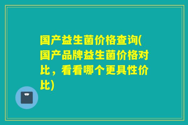 国产益生菌价格查询(国产品牌益生菌价格对比，看看哪个更具性价比)