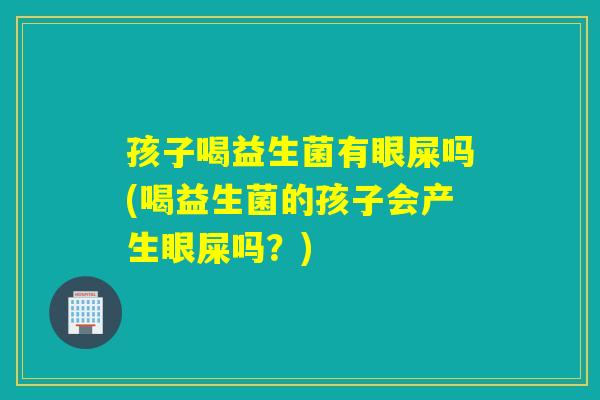 孩子喝益生菌有眼屎吗(喝益生菌的孩子会产生眼屎吗?) 孩子喝益生菌有眼屎吗(喝益生菌的孩子会产生眼屎吗?)