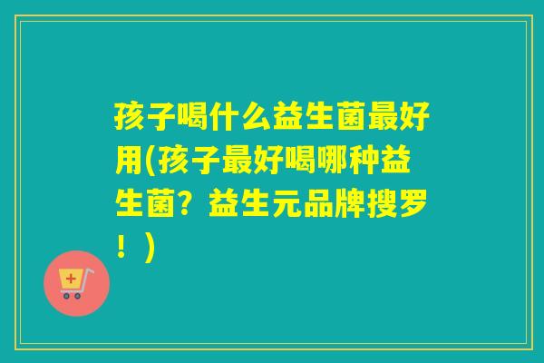 孩子喝什么益生菌好用(孩子好喝哪种益生菌?益生元品牌搜罗!) 孩子喝什么益生菌好用(孩子好喝哪种益生菌?益生元品牌搜罗!)