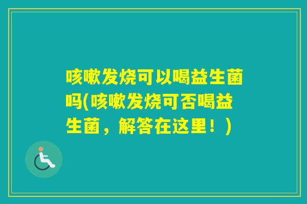发烧可以喝益生菌吗(发烧可否喝益生菌，解答在这里！)