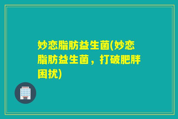 妙恋脂肪益生菌(妙恋脂肪益生菌,打破困扰) 妙恋脂肪益生菌(妙恋脂肪益生菌,打破困扰)
