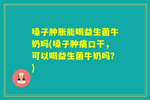 嗓子肿胀能喝益生菌牛奶吗(嗓子肿痛口干，可以喝益生菌牛奶吗？)