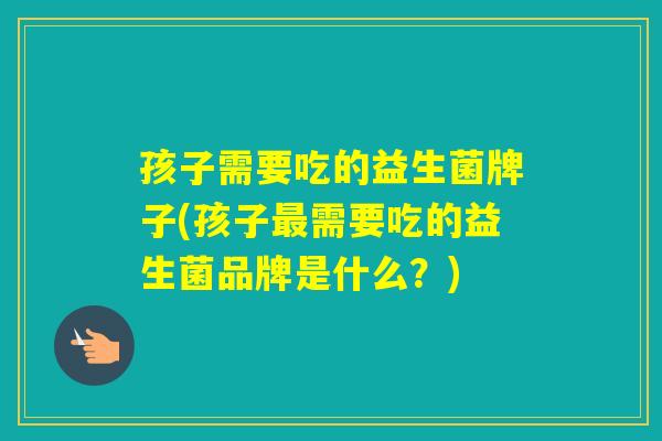 孩子需要吃的益生菌牌子(孩子需要吃的益生菌品牌是什么?) 孩子需要吃的益生菌牌子(孩子需要吃的益生菌品牌是什么?)