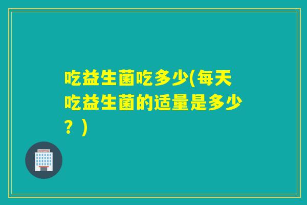 吃益生菌吃多少(每天吃益生菌的适量是多少?) 吃益生菌吃多少(每天吃益生菌的适量是多少?)
