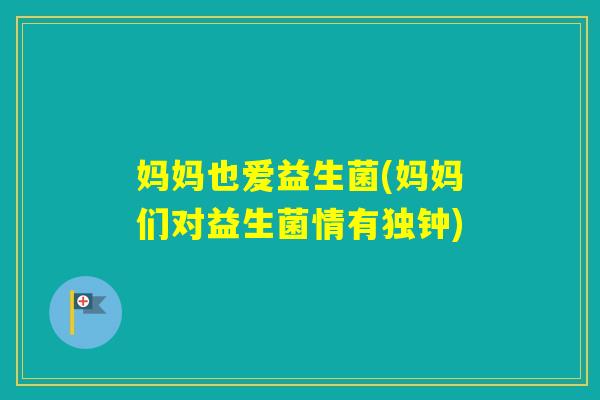 妈妈也爱益生菌(妈妈们对益生菌情有独钟) 妈妈也爱益生菌(妈妈们对益生菌情有独钟)