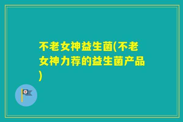 不老女神益生菌(不老女神力荐的益生菌产品)