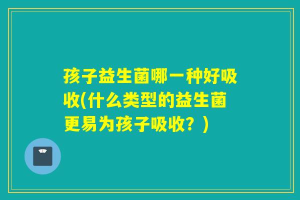 孩子益生菌哪一种好吸收(什么类型的益生菌更易为孩子吸收？)