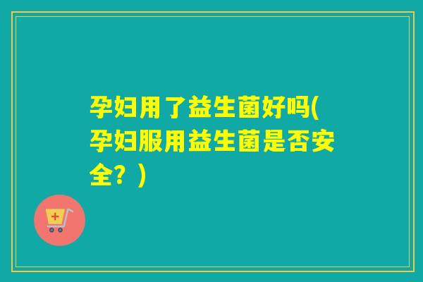 孕妇用了益生菌好吗(孕妇服用益生菌是否安全？)