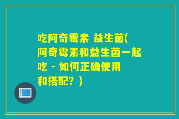 吃阿奇霉素 益生菌(阿奇霉素和益生菌一起吃 - 如何正确使用和搭配？)