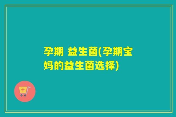 孕期 益生菌(孕期宝妈的益生菌选择)