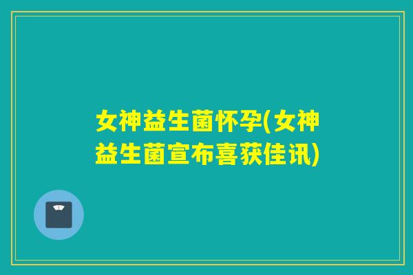 女神益生菌怀孕(女神益生菌宣布喜获佳讯)