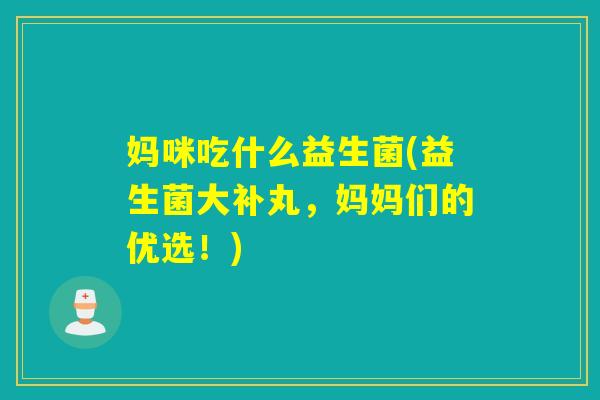 妈咪吃什么益生菌(益生菌大补丸，妈妈们的优选！)