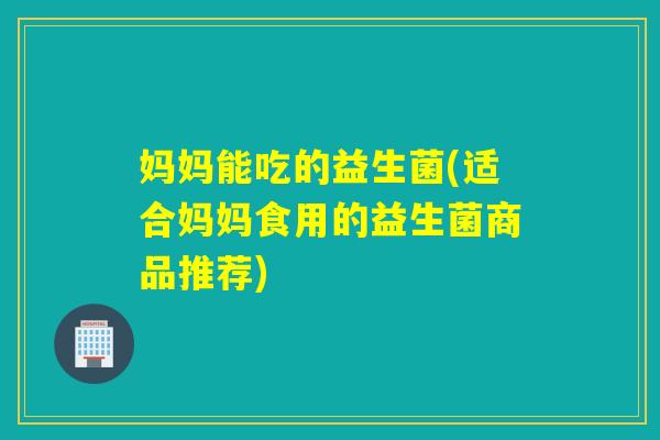 妈妈能吃的益生菌(适合妈妈食用的益生菌商品推荐)
