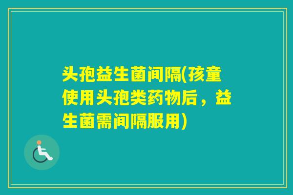 头孢益生菌间隔(孩童使用头孢类后,益生菌需间隔服用) 头孢益生菌间隔(孩童使用头孢类后,益生菌需间隔服用)