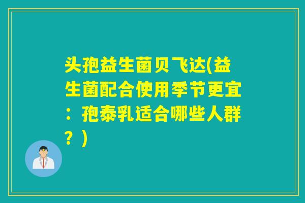 头孢益生菌贝飞达(益生菌配合使用季节更宜：孢泰乳适合哪些人群？)
