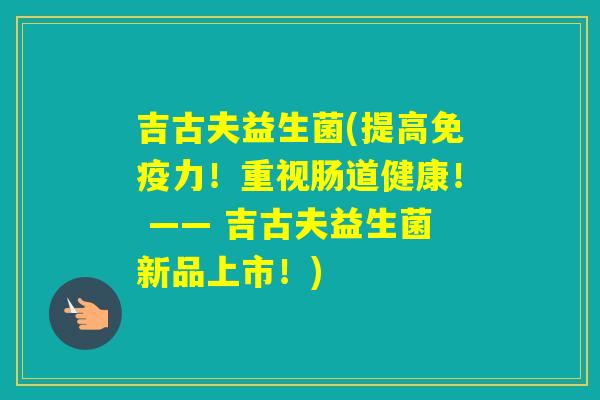 吉古夫益生菌(提高力！重视肠道健康！ —— 吉古夫益生菌新品上市！)