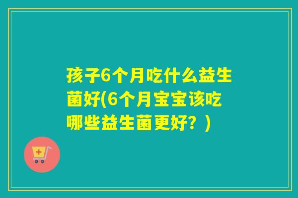 孩子6个月吃什么益生菌好(6个月宝宝该吃哪些益生菌更好?) 孩子6个月吃什么益生菌好(6个月宝宝该吃哪些益生菌更好?)