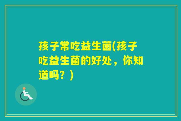 孩子常吃益生菌(孩子吃益生菌的好处,你知道吗?) 孩子常吃益生菌(孩子吃益生菌的好处,你知道吗?)