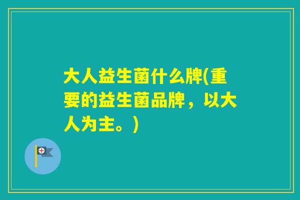 大人益生菌什么牌(重要的益生菌品牌，以大人为主。)