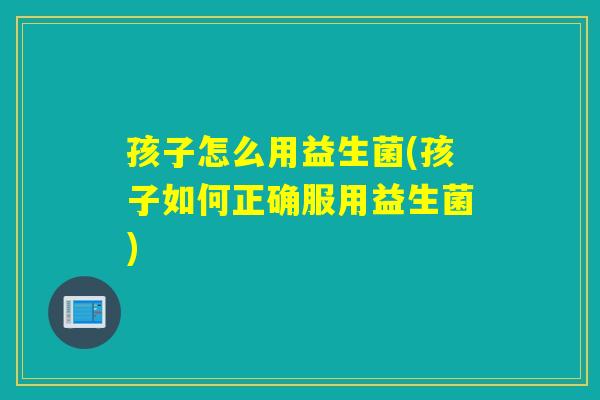 孩子怎么用益生菌(孩子如何正确服用益生菌)