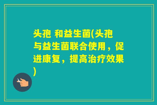 头孢 和益生菌(头孢与益生菌联合使用，促进康复，提高效果)