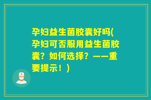 孕妇益生菌胶囊好吗(孕妇可否服用益生菌胶囊？如何选择？——重要提示！)