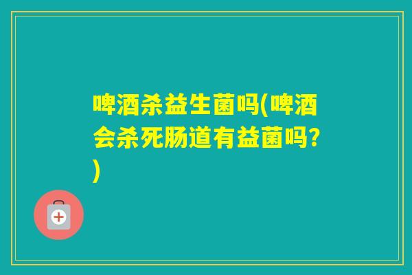 啤酒杀益生菌吗(啤酒会杀死肠道有益菌吗?) 啤酒杀益生菌吗(啤酒会杀死肠道有益菌吗?)