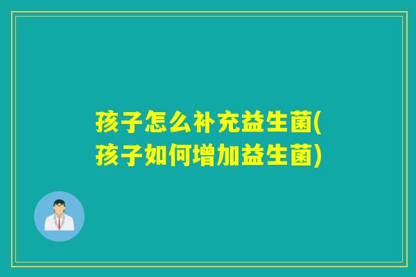 孩子怎么补充益生菌(孩子如何增加益生菌) 孩子怎么补充益生菌(孩子如何增加益生菌)