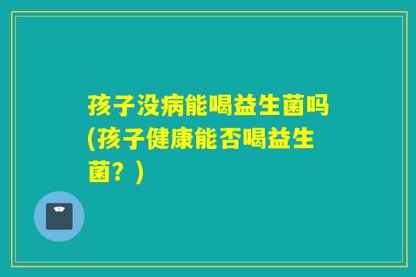 孩子没能喝益生菌吗(孩子健康能否喝益生菌?) 孩子没能喝益生菌吗(孩子健康能否喝益生菌?)