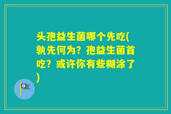 头孢益生菌哪个先吃(孰先何为？孢益生菌首吃？或许你有些糊涂了)