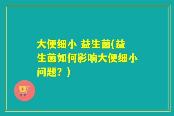 大便细小 益生菌(益生菌如何影响大便细小问题?) 大便细小 益生菌(益生菌如何影响大便细小问题?)