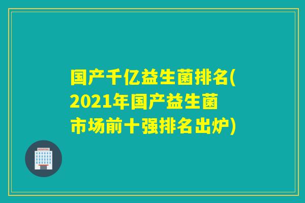 国产千亿益生菌排名(2021年国产益生菌市场前十强排名出炉)