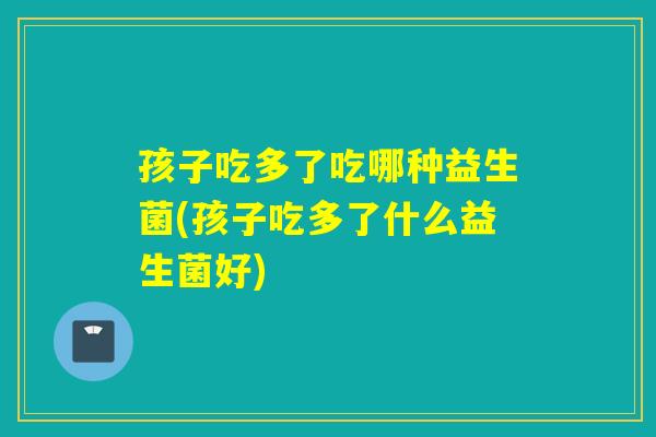 孩子吃多了吃哪种益生菌(孩子吃多了什么益生菌好)