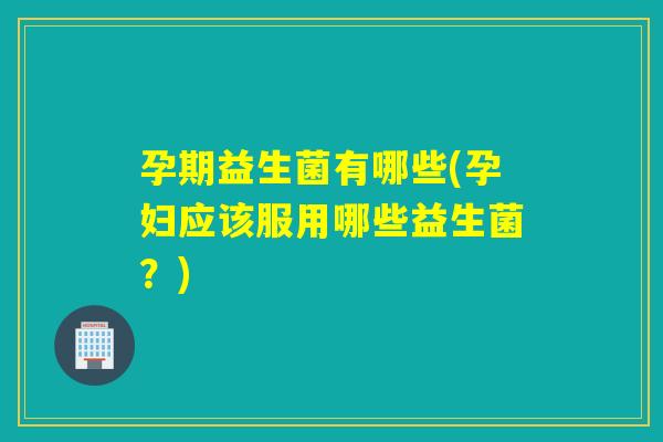 孕期益生菌有哪些(孕妇应该服用哪些益生菌？)