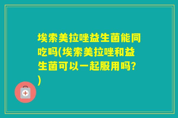 埃索美拉唑益生菌能同吃吗(埃索美拉唑和益生菌可以一起服用吗?) 埃索美拉唑益生菌能同吃吗(埃索美拉唑和益生菌可以一起服用吗?)