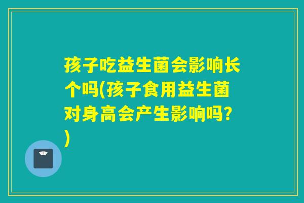孩子吃益生菌会影响长个吗(孩子食用益生菌对身高会产生影响吗？)