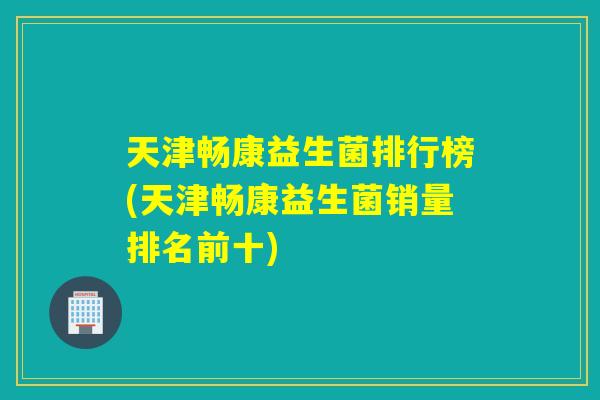 天津畅康益生菌排行榜(天津畅康益生菌销量排名前十) 天津畅康益生菌排行榜(天津畅康益生菌销量排名前十)