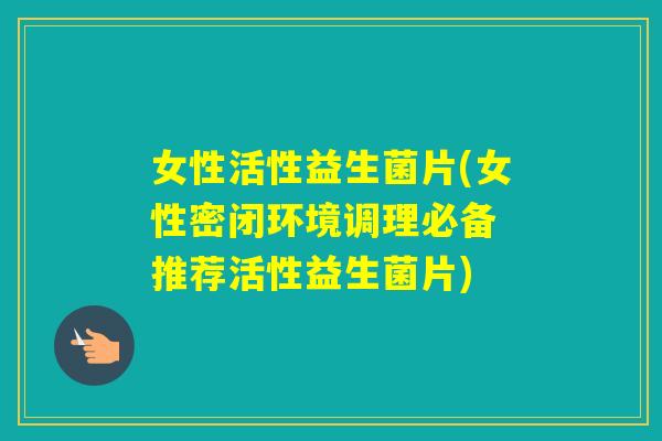 女性活性益生菌片(女性密闭环境调理必备 推荐活性益生菌片)