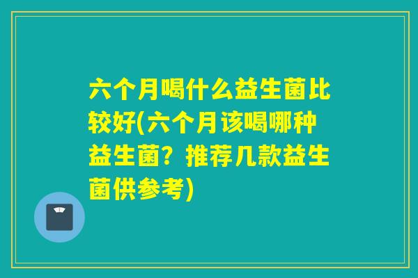 六个月喝什么益生菌比较好(六个月该喝哪种益生菌?推荐几款益生菌供参考) 六个月喝什么益生菌比较好(六个月该喝哪种益生菌?推荐几款益生菌供参考)
