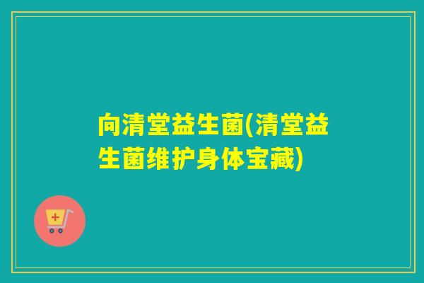 向清堂益生菌(清堂益生菌维护身体宝藏)