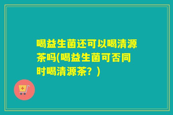 喝益生菌还可以喝清源茶吗(喝益生菌可否同时喝清源茶？)