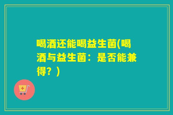 喝酒还能喝益生菌(喝酒与益生菌：是否能兼得？)