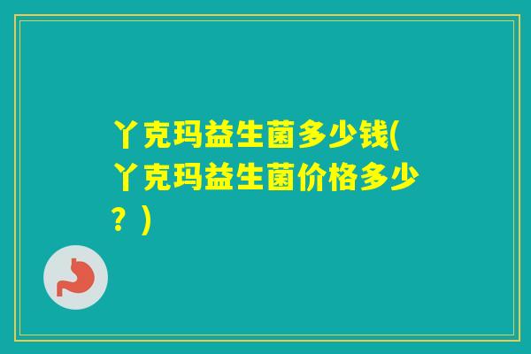 丫克玛益生菌多少钱(丫克玛益生菌价格多少?) 丫克玛益生菌多少钱(丫克玛益生菌价格多少?)