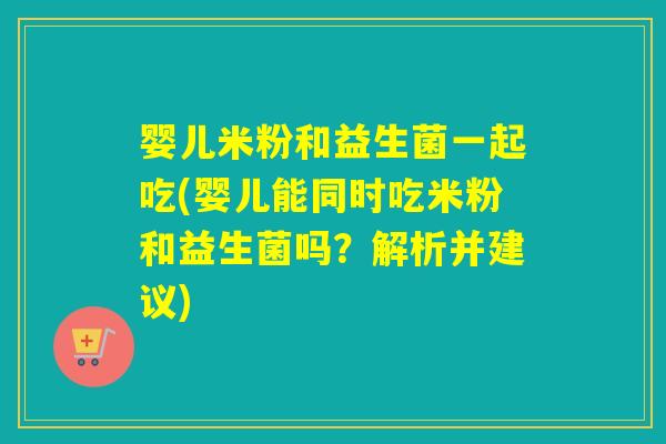 婴儿米粉和益生菌一起吃(婴儿能同时吃米粉和益生菌吗?解析并建议) 婴儿米粉和益生菌一起吃(婴儿能同时吃米粉和益生菌吗?解析并建议)