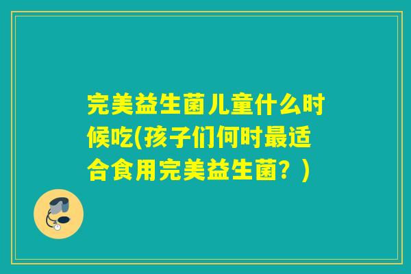 完美益生菌儿童什么时候吃(孩子们何时适合食用完美益生菌?) 完美益生菌儿童什么时候吃(孩子们何时适合食用完美益生菌?)