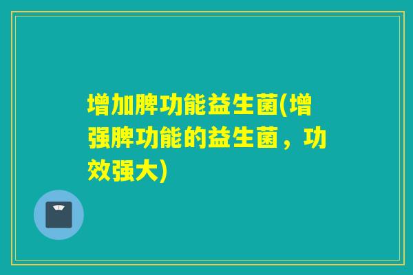 增加脾功能益生菌(增强脾功能的益生菌,功效强大) 增加脾功能益生菌(增强脾功能的益生菌,功效强大)